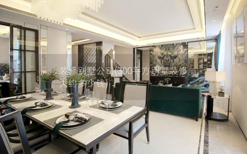 装修别墅公司(300平方别墅装修大约多少钱)