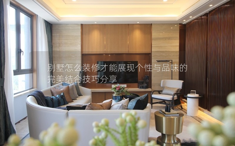 别墅怎么装修才能展现个性与品味的完美结合技巧分享