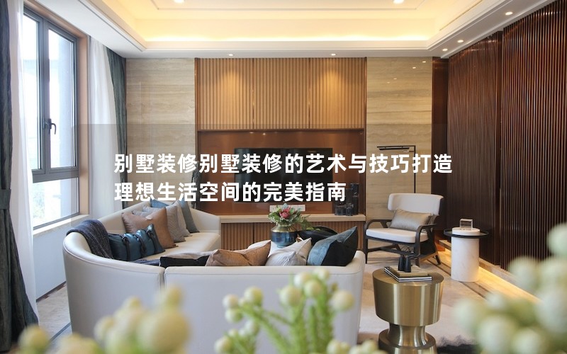 别墅装修别墅装修的艺术与技巧打造理想生活空间的完美指南
